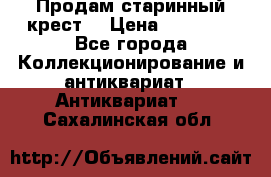 Продам старинный крест  › Цена ­ 20 000 - Все города Коллекционирование и антиквариат » Антиквариат   . Сахалинская обл.